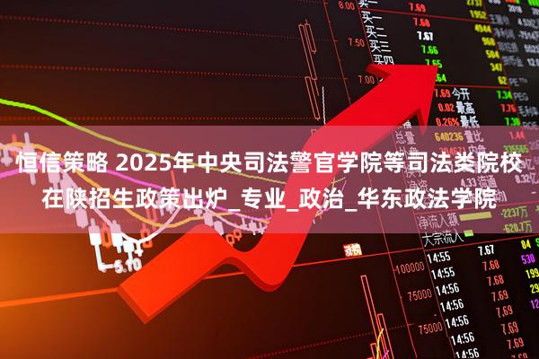 恒信策略 2025年中央司法警官学院等司法类院校在陕招生政策出炉_专业_政治_华东政法学院