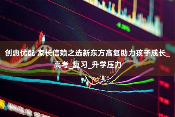 创惠优配 家长信赖之选新东方高复助力孩子成长_高考_复习_升学压力