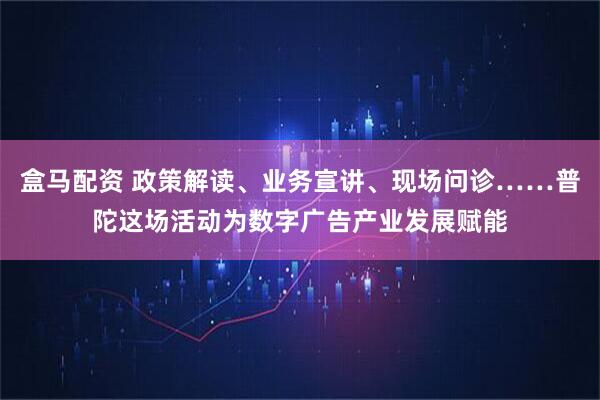 盒马配资 政策解读、业务宣讲、现场问诊……普陀这场活动为数字广告产业发展赋能