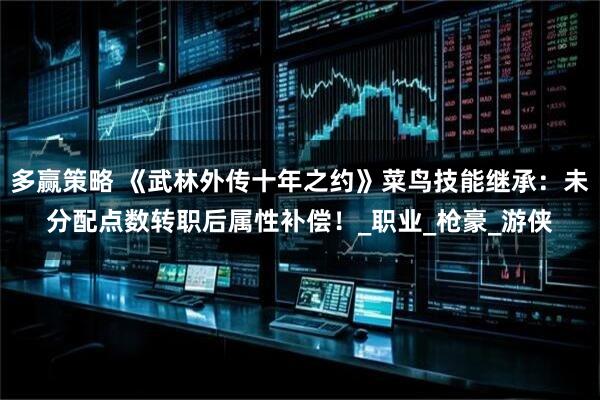 多赢策略 《武林外传十年之约》菜鸟技能继承：未分配点数转职后属性补偿！_职业_枪豪_游侠