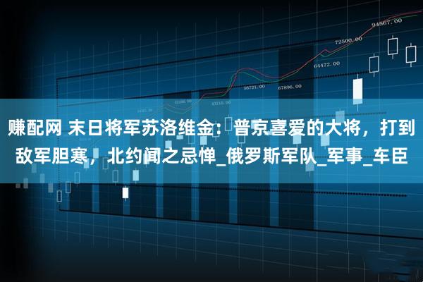 赚配网 末日将军苏洛维金：普京喜爱的大将，打到敌军胆寒，北约闻之忌惮_俄罗斯军队_军事_车臣