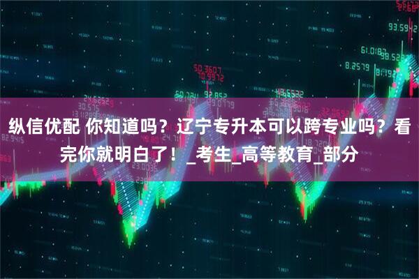 纵信优配 你知道吗？辽宁专升本可以跨专业吗？看完你就明白了！_考生_高等教育_部分