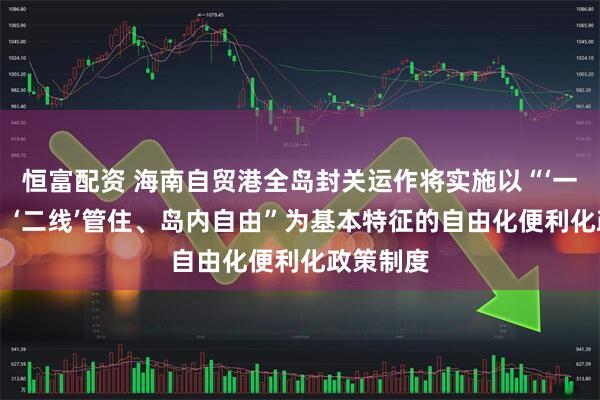 恒富配资 海南自贸港全岛封关运作将实施以“‘一线’放开、‘二线’管住、岛内自由”为基本特征的自由化便利化政策制度