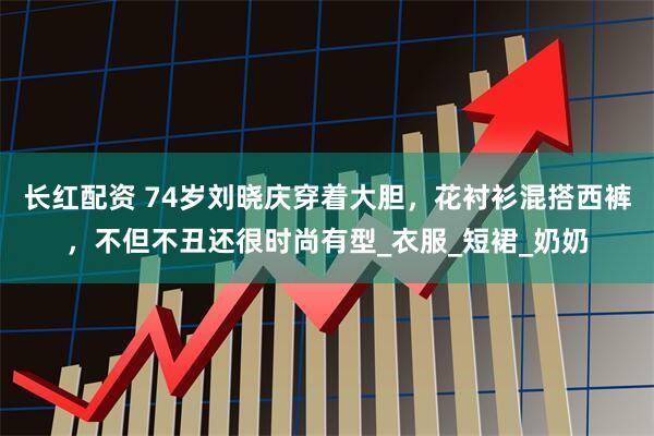 长红配资 74岁刘晓庆穿着大胆，花衬衫混搭西裤，不但不丑还很时尚有型_衣服_短裙_奶奶