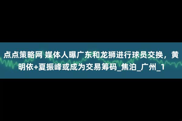 点点策略网 媒体人曝广东和龙狮进行球员交换，黄明依+夏振峰或成为交易筹码_焦泊_广州_1