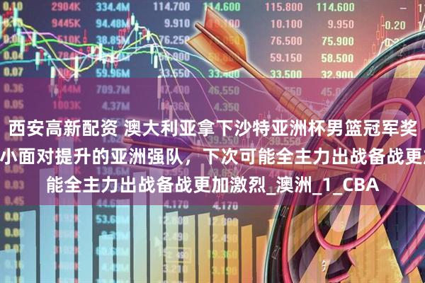 西安高新配资 澳大利亚拿下沙特亚洲杯男篮冠军奖金丰厚，优势却在缩小面对提升的亚洲强队，下次可能全主力出战备战更加激烈_澳洲_1_CBA