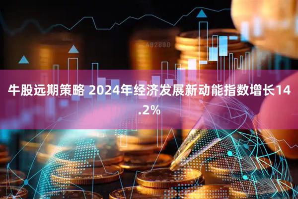 牛股远期策略 2024年经济发展新动能指数增长14.2%