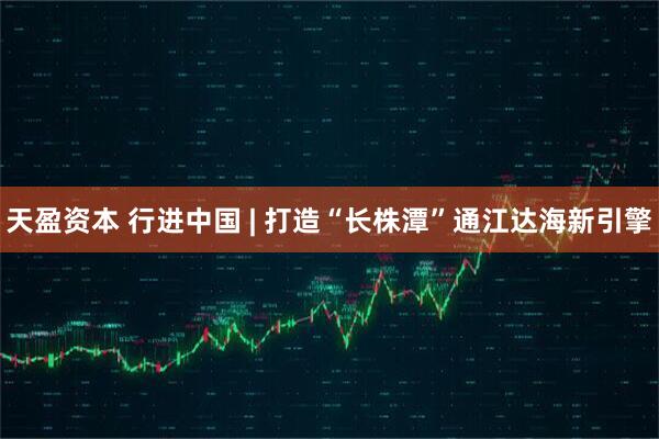 天盈资本 行进中国 | 打造“长株潭”通江达海新引擎