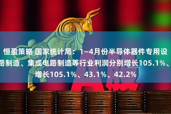 恒盈策略 国家统计局：1—4月份半导体器件专用设备制造、电子电路制造、集成电路制造等行业利润分别增长105.1%、43.1%、42.2%