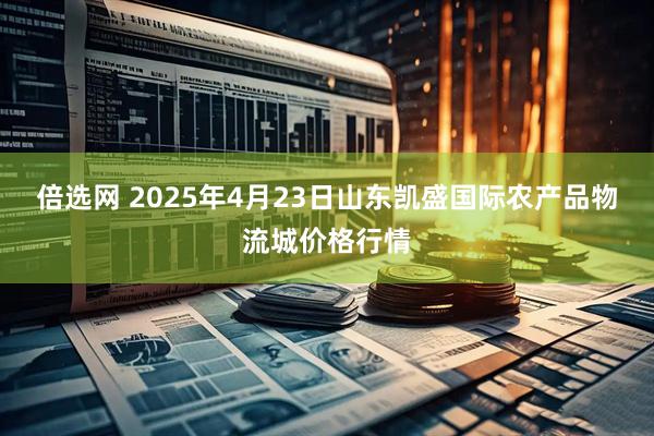 倍选网 2025年4月23日山东凯盛国际农产品物流城价格行情