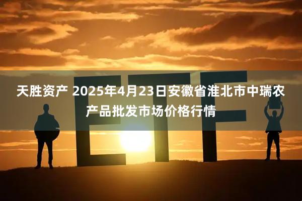 天胜资产 2025年4月23日安徽省淮北市中瑞农产品批发市场价格行情