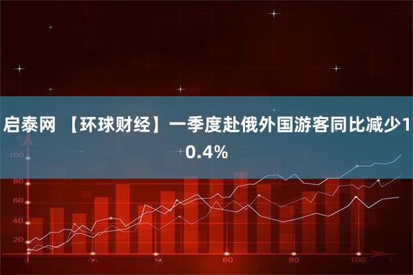 启泰网 【环球财经】一季度赴俄外国游客同比减少10.4%